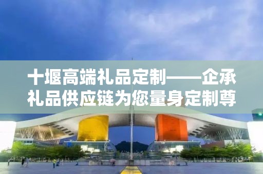十堰高端礼品定制——企承礼品供应链为您量身定制尊贵之选